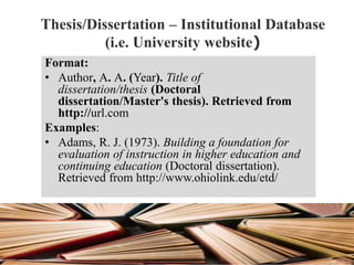 Thesis/Dissertation – Institutional Database
(i.e. University website)
Format:
• Author, A. A. (Year). Title of
dissertation/thesis (Doctoral
dissertation/Master's thesis). Retrieved from
http://url.com
Examples:
• Adams, R. J. (1973). Building a foundation for
evaluation of instruction in higher education and
continuing education (Doctoral dissertation).
Retrieved from http://www.ohiolink.edu/etd/
 