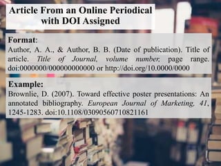 Article From an Online Periodical
with DOI Assigned
Format:
Author, A. A., & Author, B. B. (Date of publication). Title of
article. Title of Journal, volume number, page range.
doi:0000000/000000000000 or http://doi.org/10.0000/0000
Example:
Brownlie, D. (2007). Toward effective poster presentations: An
annotated bibliography. European Journal of Marketing, 41,
1245-1283. doi:10.1108/03090560710821161
 