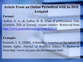 Article From an Online Periodical with no DOI
Assigned
Format:
Author, A. A., & Author, B. B. (Date of publication). Title
of article. Title of Journal, volume number. Retrieved from
http://www.journalhomepage.com/full/url/
Example:
Kenneth, I. A. (2000). A Buddhist response to the nature of
human rights. Journal of Buddhist Ethics, 8. Retrieved
from http://www.cac.psu.edu/jbe/twocont.html
 
