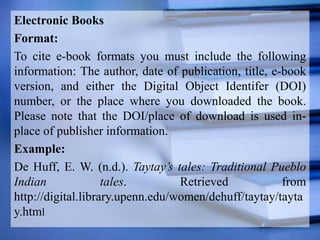 Electronic Books
Format:
To cite e-book formats you must include the following
information: The author, date of publication, title, e-book
version, and either the Digital Object Identifer (DOI)
number, or the place where you downloaded the book.
Please note that the DOI/place of download is used in-
place of publisher information.
Example:
De Huff, E. W. (n.d.). Taytay’s tales: Traditional Pueblo
Indian tales. Retrieved from
http://digital.library.upenn.edu/women/dehuff/taytay/tayta
y.html
 