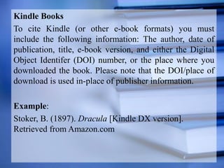 Kindle Books
To cite Kindle (or other e-book formats) you must
include the following information: The author, date of
publication, title, e-book version, and either the Digital
Object Identifer (DOI) number, or the place where you
downloaded the book. Please note that the DOI/place of
download is used in-place of publisher information.
Example:
Stoker, B. (1897). Dracula [Kindle DX version].
Retrieved from Amazon.com
 