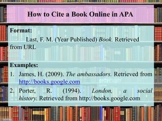 How to Cite a Book Online in APA
Format:
Last, F. M. (Year Published) Book. Retrieved
from URL
Examples:
1. James, H. (2009). The ambassadors. Retrieved from
http://books.google.com
2. Porter, R. (1994). London, a social
history. Retrieved from http://books.google.com
 