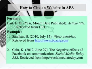 How to Cite an Website in APA
Format:
Last, F. M. (Year, Month Date Published). Article title.
Retrieved from URL
Example:
1. Satalkar, B. (2010, July 15). Water aerobics.
Retrieved from http://www.buzzle.com
2. Cain, K. (2012, June 29). The Negative effects of
Facebook on communication. Social Media Today
RSS. Retrieved from http://socialmediatoday.com
 