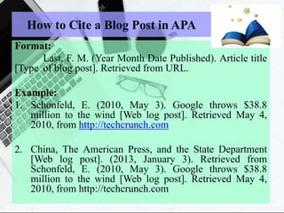 How to Cite a Blog Post in APA
Format:
Last, F. M. (Year Month Date Published). Article title
[Type of blog post]. Retrieved from URL.
Example:
1. Schonfeld, E. (2010, May 3). Google throws $38.8
million to the wind [Web log post]. Retrieved May 4,
2010, from http://techcrunch.com
2. China, The American Press, and the State Department
[Web log post]. (2013, January 3). Retrieved from
Schonfeld, E. (2010, May 3). Google throws $38.8
million to the wind [Web log post]. Retrieved May 4,
2010, from http://techcrunch.com
 