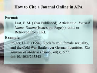 How to Cite a Journal Online in APA
Format:
Last, F. M. (Year Published). Article title. Journal
Name, Volume(Issue), pp. Page(s). doi:# or
Retrieved from URL
Example:
1. Poiger, U. G. (1996). Rock 'n' roll, female sexuality,
and the Cold War Battle over German Identities. The
Journal of Modern History, 68(3), 577.
doi:10.1086/245343
 