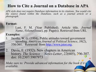 How to Cite a Journal on a Database in APA
APA style does not require Database information in its citations. You would cite
the source found within the Database, such as a journal article or a
photograph.
Format:
Last, F. M. (Year Published). Article title. Journal
Name, Volume(Issue), pp. Page(s). Retrieved from URL
Examples:
1. Jacoby, W. G. (1994). Public attitudes toward government
spending. American Journal of Political Science, 38(2),
336-361. Retrieved from http://www.jstor.org.
2. Davis, E. (1932). New chapters in American
history. The Science News-Letter, 22(605), 306-307.
doi: 10.2307/3907973
Make sure to: Provide advanced information for the book if it is
available.
 