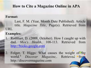 How to Cite a Magazine Online in APA
Format:
Last, F. M. (Year, Month Date Published). Article
title. Magazine Title, Page(s). Retrieved from
URL
Examples:
1. Rothbart, D. (2008, October). How I caught up with
dad. Men's Health, 108-113. Retrieved from
http://books.google.com
2. Folger, T. Higgs: What causes the weight of the
world." Discover Magazine,. Retrieved from
http://discovermagazine.com
 