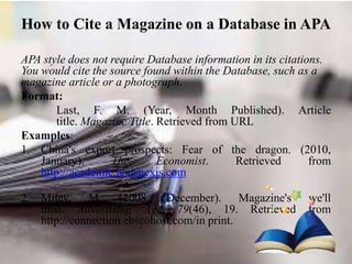 How to Cite a Magazine on a Database in APA
APA style does not require Database information in its citations.
You would cite the source found within the Database, such as a
magazine article or a photograph.
Format:
Last, F. M. (Year, Month Published). Article
title. Magazine Title. Retrieved from URL
Examples:
1. China's export prospects: Fear of the dragon. (2010,
January). The Economist. Retrieved from
http://academic.lexisnexis.com
2. Miley, M. (2008, December). Magazine's we'll
miss. Advertising Age, 79(46), 19. Retrieved from
http://connection.ebscohost.com/in print.
 