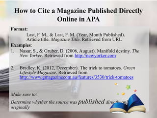 How to Cite a Magazine Published Directly
Online in APA
Format:
Last, F. M., & Last, F. M. (Year, Month Published).
Article title. Magazine Title. Retrieved from URL
Examples:
1. Nasar, S., & Gruber, D. (2006, August). Manifold destiny. The
New Yorker. Retrieved from http://newyorker.com
2. Bradley, K. (2012, December). The trick to tomatoes. Green
Lifestyle Magazine. Retrieved from
http://www.gmagazinecom.au/features/3530/trick-tomatoes
Make sure to:
Determine whether the source was published directly online or
originally
 