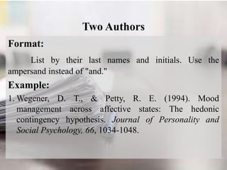 Two Authors
Format:
List by their last names and initials. Use the
ampersand instead of "and."
Example:
1. Wegener, D. T., & Petty, R. E. (1994). Mood
management across affective states: The hedonic
contingency hypothesis. Journal of Personality and
Social Psychology, 66, 1034-1048.
 