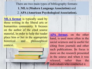 There are two main types of bibliography formats:
1. MLA (Modern Language Association) and
2. APA (American Psychological Association).
MLA format is typically used by
those writing in the liberal arts or
humanities community. It focuses
on the author of the cited source
material, in order to help the reader
place him or her in the appropriate
historical and philosophical
context.
APA format, on the other
hand, is used more often in the
social sciences and is useful for
citing from journals and other
such publications. Its focus is
more on the research presented
in the source and when it was
released, rather than the
individuals who conducted it.
 