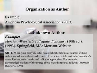 Organization as Author
Example:
American Psychological Association. (2003).
Example:
Merriam-Webster's collegiate dictionary (10th ed.).
(1993). Springfield, MA: Merriam-Webster.
NOTE: When your essay includes parenthetical citations of sources with no
author named, use a shortened version of the source's title instead of an author's
name. Use quotation marks and italics as appropriate. For example,
parenthetical citations of the source above would appear as follows: (Merriam-
Webster's, 1993)
Unknown Author
 