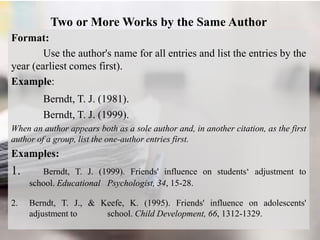 Two or More Works by the Same Author
Format:
Use the author's name for all entries and list the entries by the
year (earliest comes first).
Example:
Berndt, T. J. (1981).
Berndt, T. J. (1999).
When an author appears both as a sole author and, in another citation, as the first
author of a group, list the one-author entries first.
Examples:
1. Berndt, T. J. (1999). Friends' influence on students‘ adjustment to
school. Educational Psychologist, 34, 15-28.
2. Berndt, T. J., & Keefe, K. (1995). Friends' influence on adolescents'
adjustment to school. Child Development, 66, 1312-1329.
 