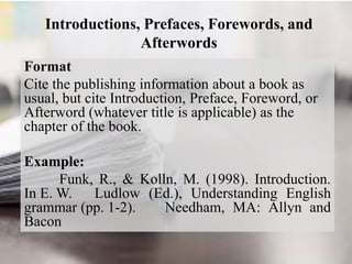 Introductions, Prefaces, Forewords, and
Afterwords
Format
Cite the publishing information about a book as
usual, but cite Introduction, Preface, Foreword, or
Afterword (whatever title is applicable) as the
chapter of the book.
Example:
Funk, R., & Kolln, M. (1998). Introduction.
In E. W. Ludlow (Ed.), Understanding English
grammar (pp. 1-2). Needham, MA: Allyn and
Bacon
 