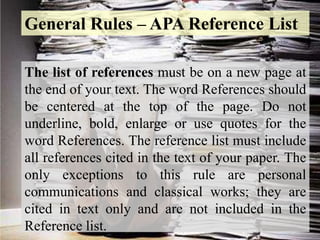 The list of references must be on a new page at
the end of your text. The word References should
be centered at the top of the page. Do not
underline, bold, enlarge or use quotes for the
word References. The reference list must include
all references cited in the text of your paper. The
only exceptions to this rule are personal
communications and classical works; they are
cited in text only and are not included in the
Reference list.
General Rules – APA Reference List
 