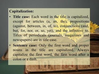 Capitalization:
• Title case: Each word in the title is capitalized,
except for articles (a, an, the), prepositions
(against, between, in, of, to), conjunctions (and,
but, for, nor, or, so, yet), and the infinitive to.
Titles of periodicals (journals, magazines and
newspapers) are in title case.
• Sentence case: Only the first word and proper
nouns in the title are capitalized. Always
capitalize the first word, the first word after a
colon or a dash.
 