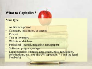 What to Capitalize?
Noun type
• Author or a person
• Company, institution, or agency
• Product
• Test or inventory
• Website or database
• Periodical (journal, magazine, newspaper)
• Software, program, or app
• Legal materials (statutes, acts, codes, bills, regulations,
constitutions, etc.; see also PM Appendix 7.1 and the legal
bluebook)
 