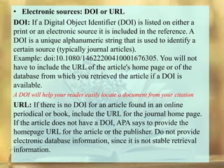 • Electronic sources: DOI or URL
DOI: If a Digital Object Identifier (DOI) is listed on either a
print or an electronic source it is included in the reference. A
DOI is a unique alphanumeric string that is used to identify a
certain source (typically journal articles).
Example: doi:10.1080/14622200410001676305. You will not
have to include the URL of the article's home page or of the
database from which you retrieved the article if a DOI is
available.
A DOI will help your reader easily locate a document from your citation
URL: If there is no DOI for an article found in an online
periodical or book, include the URL for the journal home page.
If the article does not have a DOI, APA says to provide the
homepage URL for the article or the publisher. Do not provide
electronic database information, since it is not stable retrieval
information.
 