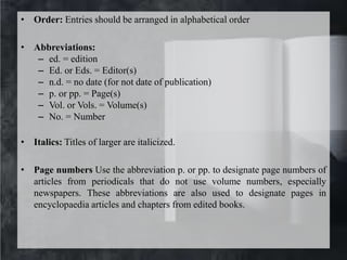 • Order: Entries should be arranged in alphabetical order
• Abbreviations:
– ed. = edition
– Ed. or Eds. = Editor(s)
– n.d. = no date (for not date of publication)
– p. or pp. = Page(s)
– Vol. or Vols. = Volume(s)
– No. = Number
• Italics: Titles of larger are italicized.
• Page numbers Use the abbreviation p. or pp. to designate page numbers of
articles from periodicals that do not use volume numbers, especially
newspapers. These abbreviations are also used to designate pages in
encyclopaedia articles and chapters from edited books.
 