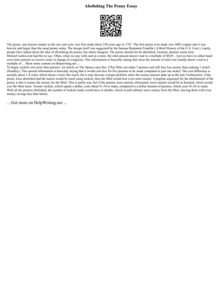 Abolishing The Penny Essay
The penny, also known simply as the one cent coin, was first made about 230 years ago in 1787. The first penny ever made was 100% copper and it was
heavier and larger than the usual penny today. The design itself was suggested by the famous Benjamin Franklin ( A Brief History of the U.S. Cent ). Lately,
people have talked about the idea of abolishing the penny, but others disagree. The penny should not be abolished. Granted, pennies waste time.
MoneyCrasher.com had this to say: Often, when we pay with cash at a store, the total amount doesn t end in a multiple of $0.05... [so] we have to either hand
over some pennies or receive some in change (Livingston). This information is basically stating that since the amount of total cost usually doesn t end in a
multiple of ... Show more content on Helpwriting.net ...
To begin, nickels cost more than pennies. An article on The Spruce says this: [The] Mint can make 5 pennies and still lose less money than making 1 nickel
(Headley). This quoted information is basically saying that it would cost less for five pennies to be made compared to just one nickel. The cost difference is
actually about 1.4 cents, which doesn t seem like much, but it may become a larger problem when the money amount adds up in the end. Furthermore, if the
penny were abolished and the nation would be stuck using nickels, then the Mint would lose even more money. A popular argument for the abolishment of the
penny is that it wastes the money for the Mint. This is partly true, but if the pennies were entirely eliminated, more nickels would be in demand, which would
cost the Mint more. Twenty nickels, which equals a dollar, costs about $1.54 to make, compared to a dollar amount of pennies, which costs $1.26 to make.
With all the pennies abolished, the number of nickels made would have to double, which would subtract more money from the Mint, leaving them with even
money savings less than before
... Get more on HelpWriting.net ...
 