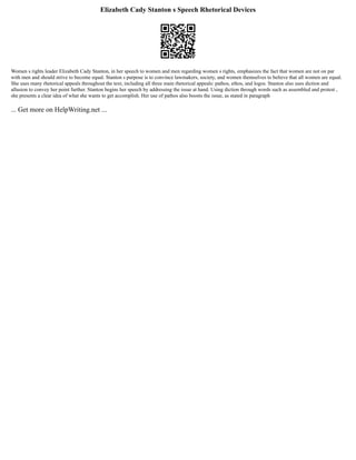Elizabeth Cady Stanton s Speech Rhetorical Devices
Women s rights leader Elizabeth Cady Stanton, in her speech to women and men regarding women s rights, emphasizes the fact that women are not on par
with men and should strive to become equal. Stanton s purpose is to convince lawmakers, society, and women themselves to believe that all women are equal.
She uses many rhetorical appeals throughout the text, including all three main rhetorical appeals: pathos, ethos, and logos. Stanton also uses diction and
allusion to convey her point further. Stanton begins her speech by addressing the issue at hand. Using diction through words such as assembled and protest ,
she presents a clear idea of what she wants to get accomplish. Her use of pathos also boosts the issue, as stated in paragraph
... Get more on HelpWriting.net ...
 