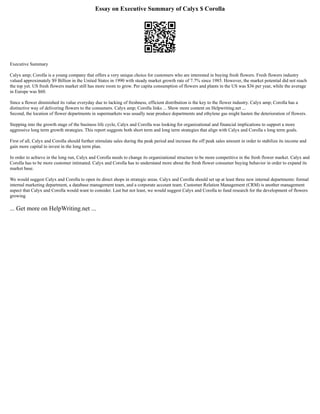 Essay on Executive Summary of Calyx $ Corolla
Executive Summary
Calyx amp; Corolla is a young company that offers a very unique choice for customers who are interested in buying fresh flowers. Fresh flowers industry
valued approximately $9 Billion in the United States in 1990 with steady market growth rate of 7.7% since 1985. However, the market potential did not reach
the top yet. US fresh flowers market still has more room to grow. Per capita consumption of flowers and plants in the US was $36 per year, while the average
in Europe was $60.
Since a flower diminished its value everyday due to lacking of freshness, efficient distribution is the key to the flower industry. Calyx amp; Corolla has a
distinctive way of delivering flowers to the consumers. Calyx amp; Corolla links ... Show more content on Helpwriting.net ...
Second, the location of flower departments in supermarkets was usually near produce departments and ethylene gas might hasten the deterioration of flowers.
Stepping into the growth stage of the business life cycle, Calyx and Corolla was looking for organizational and financial implications to support a more
aggressive long term growth strategies. This report suggests both short term and long term strategies that align with Calyx and Corolla s long term goals.
First of all, Calyx and Corolla should further stimulate sales during the peak period and increase the off peak sales amount in order to stabilize its income and
gain more capital to invest in the long term plan.
In order to achieve in the long run, Calyx and Corolla needs to change its organizational structure to be more competitive in the fresh flower market. Calyx and
Corolla has to be more customer intimated. Calyx and Corolla has to understand more about the fresh flower consumer buying behavior in order to expand its
market base.
We would suggest Calyx and Corolla to open its direct shops in strategic areas. Calyx and Corolla should set up at least three new internal departments: formal
internal marketing department, a database management team, and a corporate account team. Customer Relation Management (CRM) is another management
aspect that Calyx and Corolla would want to consider. Last but not least, we would suggest Calyx and Corolla to fund research for the development of flowers
growing
... Get more on HelpWriting.net ...
 
