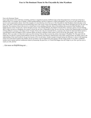 Fear As The Dominant Theme In The Chrysalids By John Wyndham
Fear as the Dominant Theme.
Every single person in this world fears something, and there is magnificent amount of different types of fear that people know of. Each type of fear has a
different name. For example, fear of change is called metathesiophobia, and fear of darkness is called Achluophobia. Fear can be not only a phobia but in a
novel it can be represented as theme. One of the examples of a novel that has a lot of fear in it is The Chrysalids by John Wyndham which took place in the
future, years after a nuclear holocaust has devastated large areas of the world. In that novel Wyndham explores many themes throughout the text, the main one
being fear. The existence of fear in this novel is a critical factor in the unfolding of the plot. Most of the problems that occurred in John Wyndham s tale
happen because of fear. Overall, this is shown through everyone s fear of being different, fear helped to develop Petra s character, and by everyone thinking
that if a baby was born as a blasphemy, the women is always the one who is responsible for that, but never the man. In places like Waknuk people are terrified
of being different in anyway in the Image of God. To begin, David, who is the son of Joseph Strorm, is praying in the church for dead Aunt Harriet and he is
overwhelmed by what will happen to him if someone figures out that he is different. Please, please, God, let me be like other people. I don t want to be
different. Won t you make it so that when I wake up in the morning I ll be just like everyone else, please, God, please! (Wyndham 76). This quote tells the
reader that even David is scared of being different. His fear was caused by Aunt Harriet s death because of her child s small deviation. He finally comes to the
understanding of how much trouble he can get into because of his own deviation. Another example of people fearing the difference is shown in the beginning
of this novel when David explains that children who do not behave well are frightened by their parents with the Fringes people. In my father s childhood
mothers used to quieten and awe troublesome infants by threatening: Be good now, or I ll fetch Old Maggie from the Fringes to you. She s got four eyes to
watch you with, and four
... Get more on HelpWriting.net ...
 