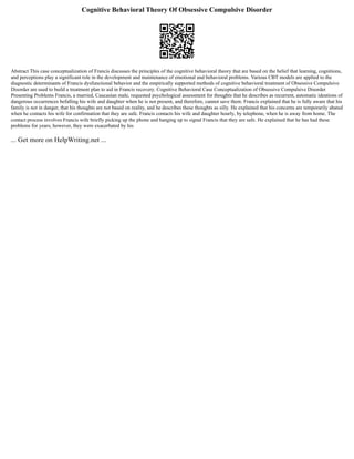 Cognitive Behavioral Theory Of Obsessive Compulsive Disorder
Abstract This case conceptualization of Francis discusses the principles of the cognitive behavioral theory that are based on the belief that learning, cognitions,
and perceptions play a significant role in the development and maintenance of emotional and behavioral problems. Various CBT models are applied to the
diagnostic determinants of Francis dysfunctional behavior and the empirically supported methods of cognitive behavioral treatment of Obsessive Compulsive
Disorder are used to build a treatment plan to aid in Francis recovery. Cognitive Behavioral Case Conceptualization of Obsessive Compulsive Disorder
Presenting Problems Francis, a married, Caucasian male, requested psychological assessment for thoughts that he describes as recurrent, automatic ideations of
dangerous occurrences befalling his wife and daughter when he is not present, and therefore, cannot save them. Francis explained that he is fully aware that his
family is not in danger, that his thoughts are not based on reality, and he describes these thoughts as silly. He explained that his concerns are temporarily abated
when he contacts his wife for confirmation that they are safe. Francis contacts his wife and daughter hourly, by telephone, when he is away from home. The
contact process involves Francis wife briefly picking up the phone and hanging up to signal Francis that they are safe. He explained that he has had these
problems for years; however, they were exacerbated by his
... Get more on HelpWriting.net ...
 