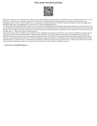 Early Junior Year Research Paper
Early junior year was a very rough time for me when it comes to the gradebook. The first semester of the 2016 2017 year I ended up with two F s, two D s, a
B+ and a C , which was very, very bad. I realized this was not what I was capable of and it was not anywhere near my best work. My parents were
disappointed with my actions. It was instilled in me at a young age by my parents that school ALWAYS comes first. My theater director who taught me all
throughout high school was disappointed in me, and my soccer coach was disappointed in me.
As my dad looked at my grades for the first time his face was overcome with the purest form of disbelief and frustration and from that moment I know it was
over. He pulled me from the Fall musical and the soccer team that day. This immediately made me realize that my actions had consequences, and in this case,
big ones. I was enrolled in dual credit classes at IVY Tech. We could go there and the high school would pay for it if we made above a C in the classes. I did
not make above a ... Show more content on Helpwriting.net ...
I have always known what I m capable of in any aspect of my life. Especially in the classroom, and this was not it. For the second half of my junior year my
grades got to where they had never been before. I realized I easily could have messed up my future by doing what I did and performing so poorly in the
classroom. Now, here I am senior year and my grades have stayed where they were when I left off junior year and in some aspects, gotten a little bit better. I
was given a second chance and I am back at Ivy Tech. This experience taught me that when you are handed a certain amount of responsibility that you have
never had before, you shouldn t waste it. You should take advantage of it and that is what I am trying my best to do. It s taught me to make the most of what
you have been given because as easily as it was given to you, and can just as easily be taken away before you know
... Get more on HelpWriting.net ...
 