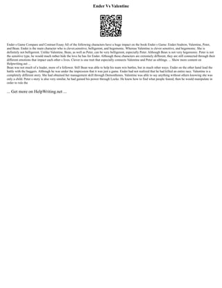 Ender Vs Valentine
Ender s Game Compare and Contrast Essay All of the following characters have a huge impact on the book Ender s Game: Ender/Andrew, Valentine, Peter,
and Bean. Ender is the main character who is clever,sensitive, belligerent, and hegemonic. Whereas Valentine is clever sensitive, and hegemonic. She is
definitely not belligerent. Unlike Valentine, Bean, as well as Peter, can be very belligerent, especially Peter. Although Bean is not very hegemonic. Peter is not
the sensitive type, he would much rather hide the love he has for Ender. Although these characters are extremely different, they are still connected through their
different emotions that impact each other s lives. Clever is one trait that especially connects Valentine and Peter as siblings. ... Show more content on
Helpwriting.net ...
Bean was not much of a leader, more of a follower. Still Bean was able to help his team win battles, but in much other ways. Ender on the other hand lead the
battle with the buggers. Although he was under the impression that it was just a game. Ender had not realized that he had killed an entire race. Valentine is a
completely different story. She had obtained her management skill through Demosthenes. Valentine was able to say anything without others knowing she was
only a child. Peter s story is also very similar, he had gained his power through Locke. He knew how to find what people feared, then he would manipulate in
order to rule the
... Get more on HelpWriting.net ...
 