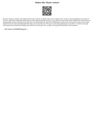 Maiden Alley Theater Analysis
Recently, I became a member of the Maiden Alley Youth Committee at Maiden Alley Cinema. Maiden Alley Cinema is a local independent movie theatre in
my town, which shows independent films while also showcasing local bands and artists. I was asked to be a part of the Youth Committee by a friend, who was
seeking people who have a passion for film and how it can affect people. We meet the first Wednesday of each month, and our goal is to find a way to build
interest in teens for artists and independent film makers in our area. Because of this goal, we have begun planning an event where we will have local, high
school aged, artists and performers display their craft for the community. Also, we plan on having local professionals in their respective
... Get more on HelpWriting.net ...
 