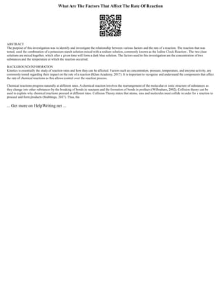 What Are The Factors That Affect The Rate Of Reaction
ABSTRACT
The purpose of this investigation was to identify and investigate the relationship between various factors and the rate of a reaction. The reaction that was
tested, used the combination of a potassium starch solution mixed with a sodium solution, commonly known as the Iodine Clock Reaction . The two clear
solutions are mixed together, which after a given time will form a dark blue solution. The factors used in this investigation are the concentration of two
substances and the temperature at which the reaction occurred.
BACKGROUND INFORMATION
Kinetics is essentially the study of reaction rates and how they can be affected. Factors such as concentration, pressure, temperature, and enzyme activity, are
commonly tested regarding their impact on the rate of a reaction (Khan Academy, 2017). It is important to recognise and understand the components that affect
the rate of chemical reactions as this allows control over the reaction process.
Chemical reactions progress naturally at different rates. A chemical reaction involves the rearrangement of the molecular or ionic structure of substances as
they change into other substances by the breaking of bonds in reactants and the formation of bonds in products (Wilbraham, 2002). Collision theory can be
used to explain why chemical reactions proceed at different rates. Collision Theory states that atoms, ions and molecules must collide in order for a reaction to
proceed and form products (Stubbings, 2017). Thus, the
... Get more on HelpWriting.net ...
 