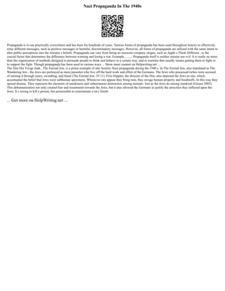 Nazi Propaganda In The 1940s
Propaganda is in use practically everywhere and has been for hundreds of years. Various forms of propaganda has been used throughout history to effectively
relay different messages, such as positive messages or harmful, discriminatory messages. However, all forms of propaganda are utilized with the same intent to
alter public perceptions into the initiator s beliefs. Propaganda can vary from being an innocent company slogan, such as Apple s Think Different , to the
crucial factor that determines the difference between winning and losing a war. Example.......... Propaganda itself is neither sinister nor evil. It is really no more
than the organization of methods designed to persuade people to think and behave in a certain way, and in wartime that usually means getting them to fight or
to support the fight. Though propaganda has been used in various ways ... Show more content on Helpwriting.net ...
The film Der Ewige Jude , The Eternal Jew, is a prime example of anti Semitic Nazi propaganda during the 1940 s. In The Eternal Jew, also translated as The
Wandering Jew , the Jews are portrayed as mere parasites who live off the hard work and effort of the Germans. The Jews who possessed riches were accused
of earning it through usury, swindling, and fraud (The Eternal Jew, 35:11). Fritz Hippler, the director of the film, also depicted the Jews as rats, which
accentuated the belief that Jews were subhuman specimens. Whenever rats appear they bring ruin, they ravage human property and foodstuffs. In this way they
spread disease. They represent the elements of sneakiness and subterranean destruction among animals. Just as the Jews do among mankind (Giesen 2003).
This dehumanization not only created fear and resentment towards the Jews, but it also allowed the Germans to justify the atrocities they inflicted upon the
Jews. It s wrong to kill a person, but permissible to exterminate a rat ( Smith
... Get more on HelpWriting.net ...
 
