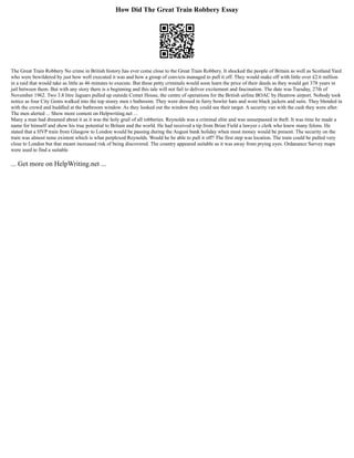 How Did The Great Train Robbery Essay
The Great Train Robbery No crime in British history has ever come close to the Great Train Robbery. It shocked the people of Britain as well as Scotland Yard
who were bewildered by just how well executed it was and how a group of convicts managed to pull it off. They would make off with little over £2.6 million
in a raid that would take as little as 46 minutes to execute. But these petty criminals would soon learn the price of their deeds as they would get 378 years in
jail between them. But with any story there is a beginning and this tale will not fail to deliver excitement and fascination. The date was Tuesday, 27th of
November 1962. Two 3.8 litre Jaguars pulled up outside Comet House, the centre of operations for the British airline BOAC by Heatrow airport. Nobody took
notice as four City Gents walked into the top storey men s bathroom. They were dressed in furry bowler hats and wore black jackets and suits. They blended in
with the crowd and huddled at the bathroom window. As they looked out the window they could see their target. A security van with the cash they were after.
The men alerted ... Show more content on Helpwriting.net ...
Many a man had dreamed about it as it was the holy grail of all robberies. Reynolds was a criminal elite and was unsurpassed in theft. It was time he made a
name for himself and show his true potential to Britain and the world. He had received a tip from Brian Field a lawyer s clerk who knew many felons. He
stated that a HVP train from Glasgow to London would be passing during the August bank holiday when most money would be present. The security on the
train was almost none existent which is what perplexed Reynolds. Would he be able to pull it off? The first step was location. The train could be pulled very
close to London but that meant increased risk of being discovered. The country appeared suitable as it was away from prying eyes. Ordanance Survey maps
were used to find a suitable
... Get more on HelpWriting.net ...
 