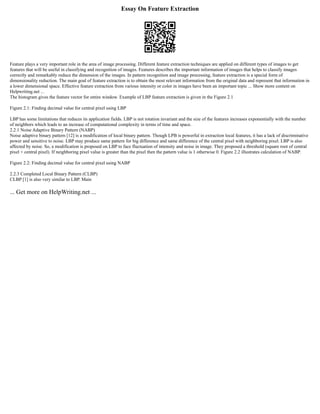 Essay On Feature Extraction
Feature plays a very important role in the area of image processing. Different feature extraction techniques are applied on different types of images to get
features that will be useful in classifying and recognition of images. Features describes the important information of images that helps to classify images
correctly and remarkably reduce the dimension of the images. In pattern recognition and image processing, feature extraction is a special form of
dimensionality reduction. The main goal of feature extraction is to obtain the most relevant information from the original data and represent that information in
a lower dimensional space. Effective feature extraction from various intensity or color in images have been an important topic ... Show more content on
Helpwriting.net ...
The histogram gives the feature vector for entire window. Example of LBP feature extraction is given in the Figure 2.1
Figure 2.1: Finding decimal value for central pixel using LBP
LBP has some limitations that reduces its application fields. LBP is not rotation invariant and the size of the features increases exponentially with the number
of neighbors which leads to an increase of computational complexity in terms of time and space.
2.2.1 Noise Adaptive Binary Pattern (NABP)
Noise adaptive binary pattern [12] is a modification of local binary pattern. Though LPB is powerful in extraction local features, it has a lack of discriminative
power and sensitive to noise. LBP may produce same pattern for big difference and same difference of the central pixel with neighboring pixel. LBP is also
affected by noise. So, a modification is proposed on LBP to face fluctuation of intensity and noise in image. They proposed a threshold (square root of central
pixel + central pixel). If neighboring pixel value is greater than the pixel then the pattern value is 1 otherwise 0. Figure 2.2 illustrates calculation of NABP.
Figure 2.2: Finding decimal value for central pixel using NABP
2.2.3 Completed Local Binary Pattern (CLBP)
CLBP [1] is also very similar to LBP. Main
... Get more on HelpWriting.net ...
 