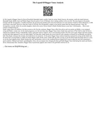 The Legend Of Bagger Vance Analysis
In The Legend of Bagger Vance by Steven Pressfield, Rannulph Junah, a golfer, finds his swing. Hardy Greaves, the narrator, retells the match between
Rannulph Junah, Bobby Jones and Walter Hagen from his point of view to Michael, who is facing conflicts in his own life. The story begins in Savannah,
Georgia with Mr. Invergordon, a wealthy Scotsman. He envisions the grandest golf course the South has ever seen and has it built by Alister Mackenzie. A 500
room hotel is also built. However, when the Crash of 1929 hits, Mr. Invergordon s empire is lost and he cannot take the financial pressure. After, Mr.
Invergordon s suicide, Adele, his socialite daughter, inherits the course. Krewe Island is finally finished almost a year later. Unfortunately, ... Show more
content on Helpwriting.net ...
Junah s game starts out mediocre, but then worsens as the first day continues. Bagger Vance offers him advice and even points out Bobby s even tempoed
swing and Walter s erratic one. As the match progresses over the next three days, Bagger Vance shows Junah more and more of The Field in order for him to
replicate his Authentic Swing. Undoubtedly, Junah s golf game starts to improve. He is soon knocking strokes off of his score easily. Hagen and Jones quickly
see that their third opponent is not to be taken lightly. Not long after, Junah shocks the crowd when he calls a penalty on himself for accidentally moving his
ball. Only Hardy witnesses this mistake, but Junah knows he cannot lie. At this point, Bagger Vance realizes Junah has mastered his swing and the battle with
his Inner Self. Leaving Hardy to caddie for Junah, Bagger walks off the course. Junah ends up with a seventy six for the third round, but drops down to a sixty
six for the final eighteen holes. Hardy finishes the story and decides to drive to the weathered Krewe Island Golf Course to play the only hole remaining in
good condition. Michael and Junah s granddaughter, Irene, also accompany him, bringing the three golf balls Bagger Vance had during the match and Junah s
driver, Schenectady Slim. Somehow, Bagger Vance mysteriously appears and is there to hit golf balls with the trio on
... Get more on HelpWriting.net ...
 
