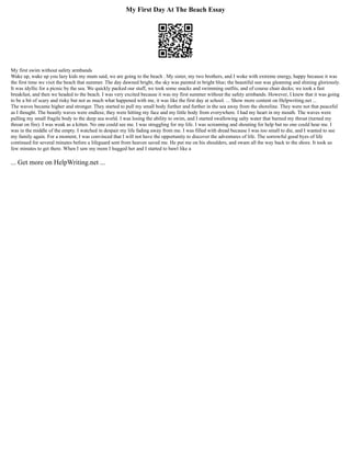 My First Day At The Beach Essay
My first swim without safety armbands
Wake up, wake up you lazy kids my mum said, we are going to the beach . My sister, my two brothers, and I woke with extreme energy, happy because it was
the first time we visit the beach that summer. The day dawned bright, the sky was painted in bright blue; the beautiful sun was gleaming and shining gloriously.
It was idyllic for a picnic by the sea. We quickly packed our stuff, we took some snacks and swimming outfits, and of course chair decks; we took a fast
breakfast, and then we headed to the beach. I was very excited because it was my first summer without the safety armbands. However, I knew that it was going
to be a bit of scary and risky but not as much what happened with me, it was like the first day at school. ... Show more content on Helpwriting.net ...
The waves became higher and stronger. They started to pull my small body further and further in the sea away from the shoreline. They were not that peaceful
as I thought. The beastly waves were endless; they were hitting my face and my little body from everywhere. I had my heart in my mouth. The waves were
pulling my small fragile body to the deep sea world. I was losing the ability to swim, and I started swallowing salty water that burned my throat (turned my
throat on fire). I was weak as a kitten. No one could see me. I was struggling for my life. I was screaming and shouting for help but no one could hear me. I
was in the middle of the empty. I watched in despair my life fading away from me. I was filled with dread because I was too small to die, and I wanted to see
my family again. For a moment, I was convinced that I will not have the opportunity to discover the adventures of life. The sorrowful good byes of life
continued for several minutes before a lifeguard sent from heaven saved me. He put me on his shoulders, and swam all the way back to the shore. It took us
few minutes to get there. When I saw my mom I hugged her and I started to bawl like a
... Get more on HelpWriting.net ...
 