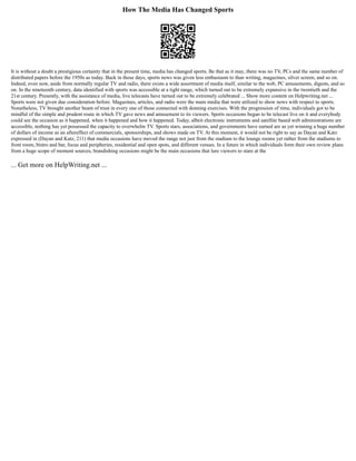 How The Media Has Changed Sports
It is without a doubt a prestigious certainty that in the present time, media has changed sports. Be that as it may, there was no TV, PCs and the same number of
distributed papers before the 1950s as today. Back in those days, sports news was given less enthusiasm to than writing, magazines, silver screen, and so on.
Indeed, even now, aside from normally regular TV and radio, there exists a wide assortment of media itself, similar to the web, PC amusements, digests, and so
on. In the nineteenth century, data identified with sports was accessible at a tight range, which turned out to be extremely expansive in the twentieth and the
21st century. Presently, with the assistance of media, live telecasts have turned out to be extremely celebrated ... Show more content on Helpwriting.net ...
Sports were not given due consideration before. Magazines, articles, and radio were the main media that were utilized to show news with respect to sports.
Nonetheless, TV brought another beam of trust in every one of those connected with donning exercises. With the progression of time, individuals got to be
mindful of the simple and prudent route in which TV gave news and amusement to its viewers. Sports occasions began to be telecast live on it and everybody
could see the occasion as it happened, when it happened and how it happened. Today, albeit electronic instruments and satellite based web administrations are
accessible, nothing has yet possessed the capacity to overwhelm TV. Sports stars, associations, and governments have earned are as yet winning a huge number
of dollars of income as an aftereffect of commercials, sponsorships, and shows made on TV. At this moment, it would not be right to say as Dayan and Katz
expressed in (Dayan and Katz, 211) that media occasions have moved the range not just from the stadium to the lounge rooms yet rather from the stadiums to
front room, bistro and bar, focus and peripheries, residential and open spots, and different venues. In a future in which individuals form their own review plans
from a huge scope of moment sources, brandishing occasions might be the main occasions that lure viewers to stare at the
... Get more on HelpWriting.net ...
 