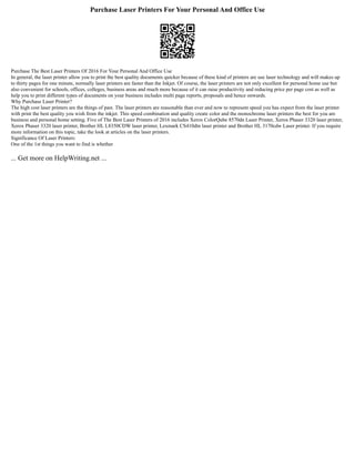 Purchase Laser Printers For Your Personal And Office Use
Purchase The Best Laser Printers Of 2016 For Your Personal And Office Use
In general, the laser printer allow you to print the best quality documents quicker because of these kind of printers are use laser technology and will makes up
to thirty pages for one minute, normally laser printers are faster than the Inkjet. Of course, the laser printers are not only excellent for personal home use but
also convenient for schools, offices, colleges, business areas and much more because of it can raise productivity and reducing price per page cost as well as
help you to print different types of documents on your business includes multi page reports, proposals and hence onwards.
Why Purchase Laser Printer?
The high cost laser printers are the things of past. The laser printers are reasonable than ever and now to represent speed you has expect from the laser printer
with print the best quality you wish from the inkjet. This speed combination and quality create color and the monochrome laser printers the best for you are
business and personal home setting. Five of The Best Laser Printers of 2016 includes Xerox ColorQube 8570dn Laser Printer, Xerox Phaser 3320 laser printer,
Xerox Phaser 3320 laser printer, Brother HL L8350CDW laser printer, Lexmark CS410dtn laser printer and Brother HL 3170cdw Laser printer. If you require
more information on this topic, take the look at articles on the laser printers.
Significance Of Laser Printers:
One of the 1st things you want to find is whether
... Get more on HelpWriting.net ...
 