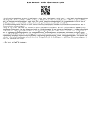 Good Shepherd Catholic School Culture Report
This report is an investigation into the culture of Good Shepherd Catholic School. Good Shepherd Catholic School is a school located in the Metropolitan area
of Lockridge. This school was established in 1983 as a teaching arm of the Catholic Church in the Lockridge Parish, in which Sisters taught years 1 4. Since
then it has established itself as a school that is double stream from Kindy to Year 6 with current enrolments of up to 414 students as of 2014. The value of
Good Shepherd ICSEA is currently 1029, in which the school is made up of 42 different nationalities (My School, 2015).
Its vision statements describes to make sure that it is an inclusive community growing together in Faith by living the Catholic values and beliefs . Also to ...
Show more content on Helpwriting.net ...
Through the ways it values each student as an individual and strives to live out the values and beliefs. The school is effective in the way that it truly values
symbolism in schooling which gives them distinctiveness within the Catholic Community. The story of Jesus as a Good Shepherd is a well known gospel story
which depicts Jesus as being a person who looked after his flock by protecting and guiding them which is depicted as a teachers actions guiding students in
their life journey and teaching them the ways of God. Good Shepherd need to provide opportunities for students with reflection and discussion of human
yearnings (Wedd, 2014). This can be done by teaching gospel scriptures that focus more of present issues that students can relate to and understand effectively.
Good Shepherd shows many distinctive features of the catholic culture through their values, beliefs, symbols, traditions and rituals which allow students to be
embedded within the Catholic culture and explore the life of Jesus Christ and his love for all. Good Shepherd is a faithful sign of the presence and purpose of
God at work in the world today (Wedd,
... Get more on HelpWriting.net ...
 