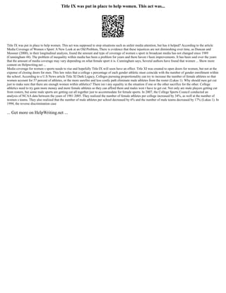 Title IX was put in place to help women. This act was...
Title IX was put in place to help women. This act was supposed to stop situations such as unfair media attention, but has it helped? According to the article
Media Coverage of Women s Sport: A New Look at an Old Problem, There is evidence that these injustices are not diminishing over time, as Duncan and
Messner (2000), in their longitudinal analysis, found the amount and type of coverage of women s sport in broadcast media has not changed since 1989
(Cunningham 44). The problem of inequality within media has been a problem for years and there haven t been improvements. It has been said over the years
that the amount of media coverage may vary depending on what female sport it is. Cunningham says, Several authors have found that women ... Show more
content on Helpwriting.net ...
Media coverage for women s sports needs to rise and hopefully Title IX will soon have an effect. Title XI was created to open doors for women, but not at the
expense of closing doors for men. This law rules that a college s percentage of each gender athletic must coincide with the number of gender enrollment within
the school. According to a U.S News article Title XI Dark Legacy, Colleges pursuing proportionality can try to increase the number of female athletes so that
women account for 57 percent of athletes, or the more surefire and less costly path eliminate male athletes from the roster (Lukas 1). Why should men get cut
just to make sure that there are enough women within athletics? There isn t any equality in the situation if one or the other sacrifice for the other. College
athletics need to try gain more money and more female athletes so they can afford them and males won t have to get cut. Not only are male players getting cut
from rosters, but some male sports are getting cut all together just to accommodate for female sports. In 2007, the College Sports Council conducted an
analysis of NCAA data between the years of 1981 2005. They realized the number of female athletes per college increased by 34%, as well at the number of
women s teams. They also realized that the number of male athletes per school decreased by 6% and the number of male teams decreased by 17% (Lukas 1). In
1994, the reverse discrimination case
... Get more on HelpWriting.net ...
 