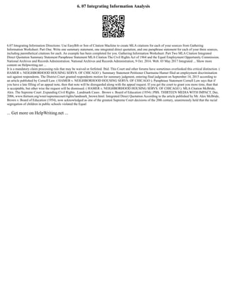 6. 07 Integrating Information Analysis
6.07 Integrating Information Directions: Use EasyBib or Son of Citation Machine to create MLA citations for each of your sources from Gathering
Information Worksheet: Part One. Write one summary statement, one integrated direct quotation, and one paraphrase statement for each of your three sources,
including parenthetical citations for each. An example has been completed for you. Gathering Information Worksheet: Part Two MLA Citation Integrated
Direct Quotation Summary Statement Paraphrase Statement MLA Citation The Civil Rights Act of 1964 and the Equal Employment Opportunity Commission.
National Archives and Records Administration. National Archives and Records Administration, 9 Oct. 2016. Web. 03 May 2017 Integrated ... Show more
content on Helpwriting.net ...
It is a mandatory claim processing rule that may be waived or forfeited. Ibid. This Court and other forums have sometimes overlooked this critical distinction. (
HAMER v. NEIGHBORHOOD HOUSING SERVS. OF CHICAGO ). Summary Statement Petitioner Charmaine Hamer filed an employment discrimination
suit against respondents. The District Court granted respondents motion for summary judgment, entering final judgment on September 14, 2015 according to
an article published by Cornell Law. ( HAMER v. NEIGHBORHOOD HOUSING SERVS. OF CHICAGO ). Paraphrase Statement Cornell Law says that if
you have a late filling of an appeal note, then that note will be disregarded along with the appeal request. If you get the court to grant you more time, than that
is acceptable, but other wise the request will be dismissed. ( HAMER v. NEIGHBORHOOD HOUSING SERVS. OF CHICAGO ). MLA Citation McBride,
Alex. The Supreme Court .Expanding Civil Rights . Landmark Cases . Brown v. Board of Education (1954) | PBS. THIRTEEN MEDIA WITH IMPACT, Dec.
2006, www.thirteen.org/wnet/supremecourt/rights/landmark_brown.html. Integrated Direct Quotation According to the article published by Mr. Alex McBride,
Brown v. Board of Education (1954), now acknowledged as one of the greatest Supreme Court decisions of the 20th century, unanimously held that the racial
segregation of children in public schools violated the Equal
... Get more on HelpWriting.net ...
 