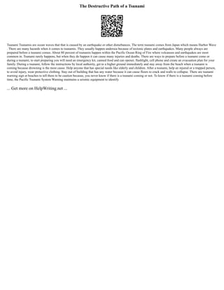 The Destructive Path of a Tsunami
Tsunami Tsunamis are ocean waves that that is caused by an earthquake or other disturbances. The term tsunami comes from Japan which means Harbor Wave
. There are many hazards when it comes to tsunamis. They usually happen undersea because of tectonic plates and earthquakes. Many people always are
prepared before a tsunami comes. About 80 percent of tsunamis happen within the Pacific Ocean Ring of Fire where volcanoes and earthquakes are most
common in. Tsunami rarely happens, but when they do happen it can cause many injuries and deaths. There are ways to prepare before a tsunami come or
during a tsunami, to start preparing you will need an emergency kit, canned food and can opener, flashlight, cell phone and create an evacuation plan for your
family. During a tsunami, follow the instructions by local authority, get to a higher ground immediately and stay away from the beach when a tsunami is
coming because drowning is the most cause. Help anyone that has special needs like elderly and children. After a tsunami, help an injured or a trapped person,
to avoid injury, wear protective clothing. Stay out of building that has any water because it can cause floors to crack and walls to collapse. There are tsunami
warning sign at beaches to tell them to be caution because, you never know if there is a tsunami coming or not. To know if there is a tsunami coming before
time, the Pacific Tsunami System Warning maintains a seismic equipment to identify
... Get more on HelpWriting.net ...
 