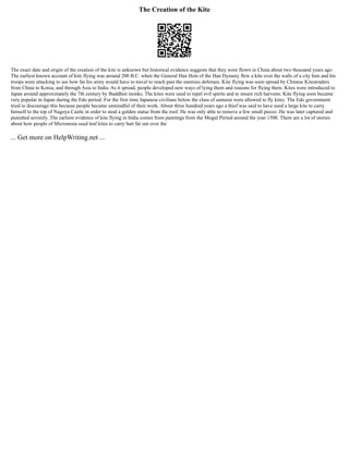 The Creation of the Kite
The exact date and origin of the creation of the kite is unknown but historical evidence suggests that they were flown in China about two thousand years ago.
The earliest known account of kite flying was around 200 B.C. when the General Han Hsin of the Han Dynasty flew a kite over the walls of a city him and his
troops were attacking to see how far his army would have to travel to reach past the enemies defenses. Kite flying was soon spread by Chinese Kitestraders
from China to Korea, and through Asia to India. As it spread, people developed new ways of lying them and reasons for flying them. Kites were introduced to
Japan around approximately the 7th century by Buddhist monks. The kites were used to repel evil spirits and to insure rich harvests. Kite flying soon became
very popular in Japan during the Edo period. For the first time Japanese civilians below the class of samurai were allowed to fly kites. The Edo government
tried to discourage this because people became unmindful of their work. About three hundred years ago a thief was said to have used a large kite to carry
himself to the top of Nagoya Castle in order to steal a golden statue from the roof. He was only able to remove a few small pieces .He was later captured and
punished severely. The earliest evidence of kite flying in India comes from paintings from the Mogul Period around the year 1500. There are a lot of stories
about how people of Micronesia used leaf kites to carry bait far out over the
... Get more on HelpWriting.net ...
 