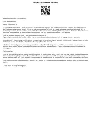 Virgin Group Brand Case Study
Shelley Mantei vixendoll_13@hotmail.com
Virgin: Branding Culture
Subject: Virgin Group Ltd.
Sir Richard Branson started with a student magazine and a mail order record company in 1971. His Virgin empire is now comprised of over 200 companies
[Fig.3] and spans three continents. Not only is Virgin one of Britain s most respected brands, but it is also becoming an international superbrand. They are
involved in planes, trains, finance, soft drinks, music, mobile phones, holidays, cars, wines, publishing, bridal wear, and more. What unites all these businesses
is the values of their brand and the attitude of their 30,000 employees. Total 2003 global revenues exceeded CAD$7.4 billion.
Virgin has positioned themselves as the ... Show more content on Helpwriting.net ...
Vague neologisms leave individual minding to define what the new word means and creates the opportunity for language to create a new reality.
What is known of a virgin is through carefully selected words and images that narrate what ought to be thought and understood. If language changes the reality
of what virgin becomes (Lakoff, 2001, p.20), what does the company Virgin then stand for?
• Traditional: Untouched, pure, raw, innocent, inexperienced, naïve. • New Brand: Exciting, alive, fun, confident, unconventional, bold, provocative. •
Mediating: Virgin employs tactics to counter potentially negative pre conceptions of the word virgin e.g. Virgin Atlantic s slogan more experience that our
name suggests.
The Ultimate Sign
Virgin has been described as the brand that is so many different things for so many people. In fact, Virgin is often cited as an example to silence those claiming
that no brand can be everything to everyone. They are able to do this because they have successfully leveraged polysemy – the potential of signs to carry
multiple meanings (Lewis, 2002, p.260). Audiences variously draw on the raw materials and the deliverables of the Virgin culture to make sense of these signs.
Virgin s most recognizable sign is not their logo – it is CEO and Chairman, Sir Richard Branson. Branson has become an integral part of the brand itself and is
regularly
... Get more on HelpWriting.net ...
 