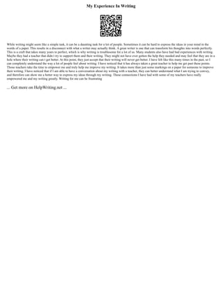 My Experience In Writing
While writing might seem like a simple task, it can be a daunting task for a lot of people. Sometimes it can be hard to express the ideas in your mind in the
words of a paper. This results in a disconnect with what a writer may actually think. A great writer is one that can transform his thoughts into words perfectly.
This is a craft that takes many years to perfect, which is why writing is troublesome for a lot of us. Many students also have had bad experiences with writing.
Maybe they had a teacher that didn t try to support them and their writing. They might not have ever gotten the help they needed and may feel that they are in a
hole where their writing can t get better. At this point, they just accept that their writing will never get better. I have felt like this many times in the past, so I
can completely understand the way a lot of people feel about writing. I have noticed that it has always taken a great teacher to help me get past these points.
Those teachers take the time to empower me and truly help me improve my writing. It takes more than just some markings on a paper for someone to improve
their writing. I have noticed that if I am able to have a conversation about my writing with a teacher, they can better understand what I am trying to convey,
and therefore can show me a better way to express my ideas through my writing. These connections I have had with some of my teachers have really
empowered me and my writing greatly. Writing for me can be frustrating
... Get more on HelpWriting.net ...
 