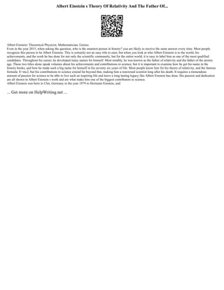Albert Einstein s Theory Of Relativity And The Father Of...
Albert Einstein: Theoretical Physicist, Mathematician, Genius
Even in the year 2015, when asking the question, who is the smartest person in history? you are likely to receive the same answer every time. Most people
recognize this person to be Albert Einstein. This is certainly not an easy title to earn, but when you look at who Albert Einstein is to the world, his
achievements, and the work he has done for not only the scientific community, but for the entire world, it is easy to label him as one of the most qualified
candidates. Throughout his career, he developed many names for himself. Most notably, he was known as the father of relativity and the father of the atomic
age. These two titles alone speak volumes about his achievements and contributions to science, but it is important to examine how he got his name in the
history books, and how he made such a big name for himself in his seventy six years of life. Most people know him for his theory of relativity, and the famous
formula: E=mc2, but his contributions to science extend far beyond that, making him a renowned scientist long after his death. It requires a tremendous
amount of passion for science to be able to live such an inspiring life and leave a long lasting legacy like Albert Einstein has done. His passion and dedication
are all shown in Albert Einstein s work and are what make him one of the biggest contributors to science.
Albert Einstein was born in Ulm, Germany in the year 1879 to Hermann Einstein, and
... Get more on HelpWriting.net ...
 