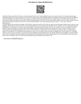Fun Home by Alison Bechdel Essay
Fun Home Picking up the book Fun Home, one would imagine that the novel would embellish some sort of comical life story of a misunderstood teenager.
Although the short comic book structured novel does have its sarcastic humor, Alison Bechdel explains her firsthand account of growing up with the difficulty
of living of finding her true identity. Alison was a teenager in college when she discovered that she was a lesbian, however, the shock came when she also
discovered her father was homosexual. I feel that the most influencing panel in Fun Home is where Alison and her father are in the car alone together. Not only
does this panel explain the entirety of the novel in a few short speech bubbles, but it is the defining scene that connects ... Show more content on
Helpwriting.net ...
He finally realizes the truth about his daughter, which I believe eternally, hurts him. Why is Bruce so upset over this realization? Bruce does not want to see his
daughter suffer through the same fate as he has encountered throughout the years. He has lived a life filled with lies; therefore, his life is filled with regret and
unfulfillment. He wants what every father wants for his daughter, to be successful with a family of her own. For example, we can see throughout Fun Home
that Bruce makes his daughter wear jewelry and feminine clothes, despite her complete distaste to the feminine style. There are three occurrences where
Allison and her father are fighting about jewelry to wear (97). Allison refuses to wear pearls to the, but her father insists because there is an internal alarm
going off in his head (99). As a child Bruce dressed himself as a girl, now as an adult he wants to prevent his daughter from cross dressing (221). Essentially
when we arrive at the car scene Bruce was trying to prevent his daughter from becoming like him. The ultimate realization of his daughter s sexuality unfolds
and to him, he has failed his job of preventing this from happening. Understanding the movement and background we can understand the actual conversation
between the two characters. This is crucial to understanding the larger predicament of the situation. This
... Get more on HelpWriting.net ...
 