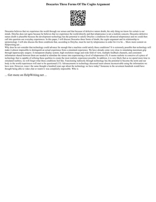 Descartes Three Forms Of The Cogito Argument
Descartes believes that we experience the world through our senses and that because of defective nature doubt, the only thing we know for certain is our
minds. Dreyfus does not agree because he believes that we experience the world directly and that telepresence is not a realistic concern. Descartes defective
nature doubt is plausible because the development technology has the potential to satisfy Dreyfus s conditions for advanced telepresence and we could then
call into question our everyday experiences. In this paper, I will discuss Descartes three forms of doubt, the cogito argument and its relationship to
epistemology. I will also discuss the three conditions that, according to Dreyfus, must be met by telepresence in order for it to be ... Show more content on
Helpwriting.net ...
Why does he not consider that technology could advance far enough that a machine could satisfy these conditions? It is extremely possible that technology will
make it almost impossible to distinguish an actual experience from a simulated experience. We have already come very close to simulating maximum grip
through laparoscopic surgery. A transparent display system, high resolution image and wide field of view, multiple feedback channels, and consistent
information shared between them are needed to stimulate the senses into experiencing a level of telepresence (9). It seems realistic to conceive of a piece of
technology that is capable of refining these qualities to create the most realistic experience possible. In addition, it is very likely that as we spend more time in
simulated realities, we will forget what these conditions feel like. Functioning indirectly through technology has the potential to become the norm and our
body in the world experiences will start to be questioned (13). Advancements in technology discussed seem almost inconceivable using the information we
have now. However, wasn t the same thought a hundred years ago about the technology we have today? Someone in the seventeen hundreds would have
thought being able to video chat or watch tv was completely impossible. Who is
... Get more on HelpWriting.net ...
 