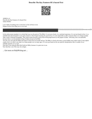 Describe The Key Features Of A Sacred Text
AS90816 vs1
Describe the Key Features of a Sacred Text
Joshua Steffert
I can t think of anything else to write here so this will have to do.
Prepare for the worst thing you ve ever seen.
▓▓▓▓▓▓▓▓▓▓▓▓▓▓▓▓▓▓▓▓▓▓▓▓▓▓▓▓▓▓▓▓▓▓▓▓▓▓▓▓▓▓▓▓▓▓▓▓▓▓▓▓▓▓▓▓┼┼┼┼┼┼┼┼┼┼┼┼┼┼┼┼┼┼┼┼┼┼┼┼┼┼Introduction┼┼┼
▓▓▓▓▓▓▓▓▓▓▓▓▓▓▓▓▓▓▓▓▓▓▓▓▓▓▓▓▓▓▓▓▓▓▓▓▓▓▓▓▓▓▓▓▓▓▓▓▓▓▓▓▓▓▓▓
In this achievement standard, it is critical that I go over the point of The Bible. It is not just a book, it is a spiritual experience. It is not just based on fact, it is a
relatable book that demands its own genre, known as The Gospel (meaning the good news). It is also impossible to add to, because there is no change needed.
Take a look at National Geographic. They tried to push forward a newly discovered gospel known as the gospel of Judas . Obviously, this is not plausible
because there is no documented writing of Judas account in the Bible.
You also can t just open the Bible and expect to know the Lore inside and out. The Bible is a book with many a secret hidden away under words. It may appear
cryptic, but it s so that it can relate to so many people over so many ages. If it were just based on this one specific interpretation, then it wouldn t be as
relatable and holy as it is now.
Note that I ll be using the Blue Red Gold text Bible, because it is quite nice to use.
Now that that s out of the way, let us begin.
... Get more on HelpWriting.net ...
 